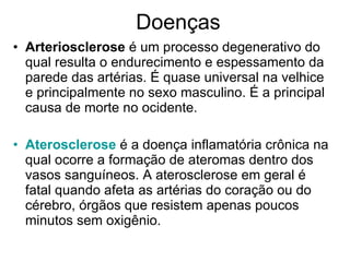 Doenças Arteriosclerose  é um processo degenerativo do qual resulta o endurecimento e espessamento da parede das artérias. É quase universal na velhice e principalmente no sexo masculino. É a principal causa de morte no ocidente. Aterosclerose  é a doença inflamatória crônica na qual ocorre a formação de ateromas dentro dos vasos sanguíneos. A aterosclerose em geral é fatal quando afeta as artérias do coração ou do cérebro, órgãos que resistem apenas poucos minutos sem oxigênio. 