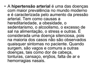 A  hipertensão arterial  é uma das doenças com maior prevalência no mundo moderno e é caracterizada pelo aumento da pressão arterial. Tem como causas a hereditariedade, a obesidade, o sedentarismo, o alcoolismo, o excesso de sal na alimentação, o stress e outras. É considerada uma doença silenciosa, pois na maioria dos casos não são observados quaisquer sintomas no paciente. Quando surgem, são vagos e comuns a outras doenças, tais como dor de cabeça, tonturas, cansaço, enjôos, falta de ar e hemorragias nasais.  