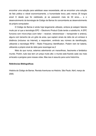 encontrar uma solução para satisfazer essa necessidade, até se encontrar uma solução
de fato prática e viável economicamente, a humanidade levou pelo menos 25 longos
anos! E desde que foi viabilizado, já se passaram mais de 30 anos..... e o
desenvolvimento da tecnologia de Código de Barras foi concomitante ao desenvolvimento
do próprio computador.
        O Código de Barras é ainda hoje largamente utilizado, embora já estejam falando
muito por aí que a tecnologia EPC – Electronic Product Code tende a substituí-lo. A EPC
funciona com micro-chips (com leitor – receiver, retransmissor – transponder e antena),
alguns com tamanho de um grão de areia, que captam sinais de rádio de um emissor à
distância (inclusive via Internet), e respondem, emitindo seu número de identificação,
utilizando a tecnologia RFID – Radio Frequency Identification. Podem nem ter bateria,
utilizando o próprio sinal de rádio para recarregar-se.2
        Mais do que nunca, estamos adentrando um maravilhoso, fascinante e fantástico
mundo. Porém, tudo isso tem um preço muito alto: o mundo está ficando cada vez mais
arriscado e perigoso para nossas vidas. Mas isso é assunto para outra historinha.


Referências Bibliográficas


História do Código de Barras. Revista Aventuras na História. São Paulo: Abril, março de
2005.
 