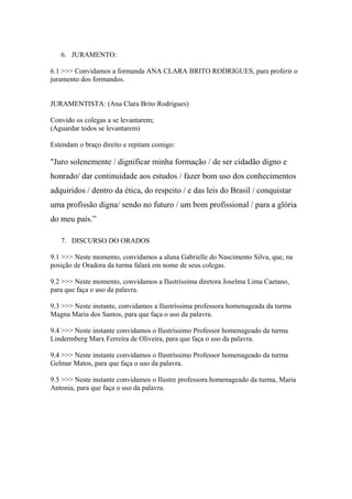 6. JURAMENTO:
6.1 >>> Convidamos a formanda ANA CLARA BRITO RODRIGUES, para proferir o
juramento dos formandos.
JURAMENTISTA: (Ana Clara Brito Rodrigues)
Convido os colegas a se levantarem;
(Aguardar todos se levantarem)
Estendam o braço direito e repitam comigo:
"Juro solenemente / dignificar minha formação / de ser cidadão digno e
honrado/ dar continuidade aos estudos / fazer bom uso dos conhecimentos
adquiridos / dentro da ética, do respeito / e das leis do Brasil / conquistar
uma profissão digna/ sendo no futuro / um bom profissional / para a glória
do meu país.”
7. DISCURSO DO ORADOS
9.1 >>> Neste momento, convidamos a aluna Gabrielle do Nascimento Silva, que, na
posição de Oradora da turma falará em nome de seus colegas.
9.2 >>> Neste momento, convidamos a Ilustríssima diretora Joselma Lima Caetano,
para que faça o uso da palavra.
9.3 >>> Neste instante, convidamos a Ilustríssima professora homenageada da turma
Magna Maria dos Santos, para que faça o uso da palavra.
9.4 >>> Neste instante convidamos o Ilustríssimo Professor homenageado da turma
Lindermberg Marx Ferreira de Oliveira, para que faça o uso da palavra.
9.4 >>> Neste instante convidamos o Ilustríssimo Professor homenageado da turma
Gelmar Matos, para que faça o uso da palavra.
9.5 >>> Neste instante convidamos o Ilustre professora homenageado da turma, Maria
Antonia, para que faça o uso da palavra.
 