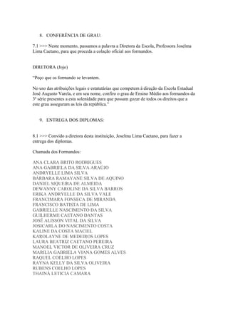 8. CONFERÊNCIA DE GRAU:
7.1 >>> Neste momento, passamos a palavra a Diretora da Escola, Professora Joselma
Lima Caetano, para que proceda a colação oficial aos formandos.
DIRETORA (Jojo)
“Peço que os formando se levantem.
No uso das atribuições legais e estatutárias que competem à direção da Escola Estadual
José Augusto Varela, e em seu nome, confiro o grau de Ensino Médio aos formandos da
3ª série presentes a esta solenidade para que possam gozar de todos os direitos que a
este grau asseguram as leis da república.”
9. ENTREGA DOS DIPLOMAS:
8.1 >>> Convido a diretora desta instituição, Joselma Lima Caetano, para fazer a
entrega dos diplomas.
Chamada dos Formandos:
ANA CLARA BRITO RODRIGUES
ANA GABRIELA DA SILVA ARAÚJO
ANDRYELLE LIMA SILVA
BÁRBARA RAMAYANE SILVA DE AQUINO
DANIEL SIQUEIRA DE ALMEIDA
DEWANNY CAROLINE DA SILVA BARROS
ERIKA ANDRYELLE DA SILVA VALE
FRANCIMARA FONSECA DE MIRANDA
FRANCISCO BATISTA DE LIMA
GABRIELLE NASCIMENTO DA SILVA
GUILHERME CAETANO DANTAS
JOSÉ ALISSON VITAL DA SILVA
JOSICARLA DO NASCIMENTO COSTA
KALINE DA COSTA MACIEL
KAROLAYNE DE MEDEIROS LOPES
LAURA BEATRIZ CAETANO PEREIRA
MANOEL VICTOR DE OLIVEIRA CRUZ
MARILIA GABRIELA VIANA GOMES ALVES
RAQUEL COELHO LOPES
RAYNA KELLY DA SILVA OLIVEIRA
RUBENS COELHO LOPES
THAINÁ LETICIA CAMARA
 