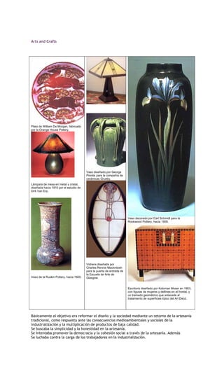 Arts and Crafts




Plato de William De Morgan, fabricado
por la Orange House Pottery.




                                         Vaso diseñado por George
                                         Prentis para la compañía de
                                         cerámicas Grueby.
Lámpara de mesa en metal y cristal,
diseñada hacia 1910 por el estudio de
Dirk Van Erp.




                                                                        Vaso decorado por Carl Schmidt para la
                                                                        Rookwood Pottery, hacia 1909.




                                         Vidriera diseñada por
                                         Charles Rennie Mackintosh
                                         para la puerta de entrada de
                                         la Escuela de Arte de
Vaso de la Ruskin Pottery, hacia 1920.   Glasgow.


                                                                        Escritorio diseñado por Koloman Moser en 1903,
                                                                        con figuras de mujeres y delfines en el frontal, y
                                                                        un tramado geométrico que antecede al
                                                                        tratamiento de superficies típico del Art Decó.




Básicamente el objetivo era reformar el diseño y la sociedad mediante un retorno de la artesanía
tradicional, como respuesta ante las consecuencias medioambientales y sociales de la
industrialización y la multiplicación de productos de baja calidad.
Se buscaba la simplicidad y la honestidad en la artesanía.
Se Intentaba promover la democracia y la cohesión social a través de la artesanía. Además
Se luchaba contra la carga de los trabajadores en la industrialización.
 