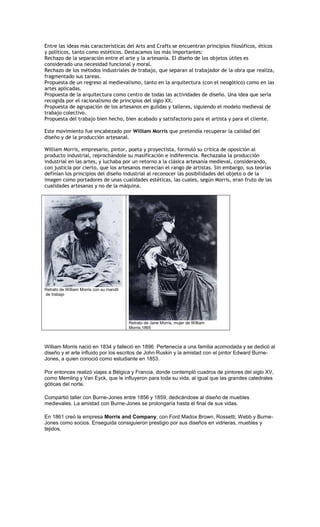Entre las ideas más características del Arts and Crafts se encuentran principios filosóficos, éticos
y políticos, tanto como estéticos. Destacamos los más importantes:
Rechazo de la separación entre el arte y la artesanía. El diseño de los objetos útiles es
considerado una necesidad funcional y moral.
Rechazo de los métodos industriales de trabajo, que separan al trabajador de la obra que realiza,
fragmentado sus tareas.
Propuesta de un regreso al medievalismo, tanto en la arquitectura (con el neogótico) como en las
artes aplicadas.
Propuesta de la arquitectura como centro de todas las actividades de diseño. Una idea que sería
recogida por el racionalismo de principios del siglo XX.
Propuesta de agrupación de los artesanos en guildas y talleres, siguiendo el modelo medieval de
trabajo colectivo.
Propuesta del trabajo bien hecho, bien acabado y satisfactorio para el artista y para el cliente.

Este movimiento fue encabezado por William Morris que pretendía recuperar la calidad del
diseño y de la producción artesanal.

William Morris, empresario, pintor, poeta y proyectista, formuló su crítica de oposición al
producto industrial, reprochándole su masificación e indiferencia. Rechazaba la producción
industrial en las artes, y luchaba por un retorno a la clásica artesanía medieval, considerando,
con justicia por cierto, que los artesanos merecían el rango de artistas. Sin embargo, sus teorías
definían los principios del diseño industrial al reconocer las posibilidades del objeto o de la
imagen como portadores de unas cualidades estéticas, las cuales, según Morris, eran fruto de las
cualidades artesanas y no de la máquina.




Retrato de William Morris con su mandil
de trabajo




                                          Retrato de Jane Morris, mujer de William
                                          Morris,1865



William Morris nació en 1834 y falleció en 1896. Pertenecía a una familia acomodada y se dedicó al
diseño y el arte influido por los escritos de John Ruskin y la amistad con el pintor Edward Burne-
Jones, a quien conoció como estudiante en 1853.

Por entonces realizó viajes a Bélgica y Francia, donde contempló cuadros de pintores del siglo XV,
como Memling y Van Eyck, que le influyeron para toda su vida, al igual que las grandes catedrales
góticas del norte.

Compartió taller con Burne-Jones entre 1856 y 1859, dedicándose al diseño de muebles
medievales. La amistad con Burne-Jones se prolongaría hasta el final de sus vidas.

En 1861 creó la empresa Morris and Company, con Ford Madox Brown, Rossetti, Webb y Burne-
Jones como socios. Enseguida consiguieron prestigio por sus diseños en vidrieras, muebles y
tejidos.
 