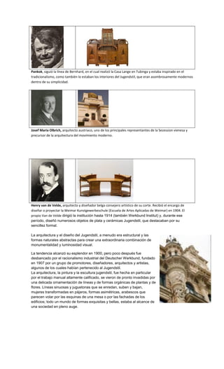 Pankok, siguió la línea de Bernhard, en el cual realizó la Casa Lange en Tubinga y estaba inspirado en el
tradicionalismo, como también lo estaban los interiores del Jugendstil, que eran asombrosamente modernos
dentro de su simplicidad.




Josef Maria Olbrich, arquitecto austriaco, uno de los principales representantes de la Sezession vienesa y
precursor de la arquitectura del movimiento moderno.




Henry van de Velde, arquitecto y diseñador belga consejero artístico de su corte. Recibió el encargo de
diseñar o proyectar la Weimar Kunstgewerbeschule (Escuela de Artes Aplicadas de Weimar) en 1904. El
propio Van de Velde dirigió la institución hasta 1914 (también Werkbund Institut) y, durante ese
período, diseñó numerosos objetos de plata y cerámicas Jugendstil, que destacaban por su
sencillez formal.

La arquitectura y el diseño del Jugendstil, a menudo era estructural y las
formas naturales abstractas para crear una extraordinaria combinación de
monumentalidad y luminosidad visual.

La tendencia alcanzó su esplendor en 1900, pero poco después fue
desbancado por el racionalismo industrial del Deutscher Werkbund, fundado
en 1907 por un grupo de promotores, diseñadores, arquitectos y artistas,
algunos de los cuales habían pertenecido al Jugendstil.
La arquitectura, la pintura y la escultura jugendstil, fue hecha en particular
por el trabajo manual altamente calificado, se vieron de pronto invadidas por
una delicada ornamentación de líneas y de formas orgánicas de plantas y de
flores. Líneas sinuosas y juguetonas que se enredan, suben y bajan,
mujeres transformadas en pájaros, formas asimétricas, arabescos que
parecen volar por las esquinas de una mesa o por las fachadas de los
edificios; todo un mundo de formas exquisitas y bellas, estaba al alcance de
una sociedad en pleno auge.
 