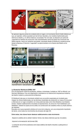 Se aprecian algunos puntos de contacto entre el Jugen y el movimiento Arts & Crafts británico ya
que, por ejemplo, ambos apuestan por las formas naturales y los modelos tradicionales para
reformar el diseño y, en última instancia, la sociedad. Por otro lado, la adopción por parte del
Jugendstil de métodos de producción más industrializados sentó las bases de la evolución del
diseño alemán, hacia una vertiente racionalista, impulsada desde el Werkbund y posteriormente
desde la Bauhaus. El término “Jugendstil” se aplica también en la Historia del Diseño al Art
Nouveau




La Deutscher Werkbund (DWB) 1907
Era una asociación mixta de arquitectos, artistas e industriales, fundada en 1907 en Múnich, por
Hermann Muthesius. Fue una organización importante en la historia de la Arquitectura moderna,
del diseño moderno y precursora de la Bauhaus.

El Werkbund más que un movimiento artístico era una acción auspiciada por el estado para
integrar los oficios tradicionales con las técnicas industriales de producción en masa a fin de poner
a Alemania en un lugar competitivo con otras potencias tales como Gran Bretaña o los Estados
Unidos. Estaban estéticamente vinculados al expresionismo. Su lema era "Vom Sofakissen zum
Städtebau" (desde los cojines de los sofás a la construcción de ciudades) indica su amplio abanico
de intereses.
Buscaba una nueva expresión artística en la era de la máquina, con una componente importante
de teoría, como todos los movimientos de principios del siglo XX.

Entre estos, tres claves hacen destacar estéticamente a este movimiento:

Separar la estética de la calidad material, frente a las ideas anteriores que las vinculaban;

Imponer la normalización del formato DIN;

 La adopción de la forma abstracta como base estética del diseño industrial, sustituyendo al
ornamento.
 