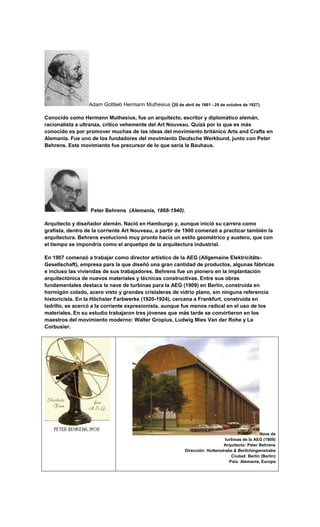 Adam Gottlieb Hermann Muthesius (20 de abril de 1861 - 29 de octubre de 1927).

Conocido como Hermann Muthesius, fue un arquitecto, escritor y diplomático alemán,
racionalista a ultranza, crítico vehemente del Art Nouveau. Quizá por lo que es más
conocido es por promover muchas de las ideas del movimiento británico Arts and Crafts en
Alemania. Fue uno de los fundadores del movimiento Deutsche Werkbund, junto con Peter
Behrens. Este movimiento fue precursor de lo que sería la Bauhaus.




                  Peter Behrens (Alemania, 1868-1940).

Arquitecto y diseñador alemán. Nació en Hamburgo y, aunque inició su carrera como
grafista, dentro de la corriente Art Nouveau, a partir de 1900 comenzó a practicar también la
arquitectura. Behrens evolucionó muy pronto hacia un estilo geométrico y austero, que con
el tiempo se impondría como el arquetipo de la arquitectura industrial.

En 1907 comenzó a trabajar como director artístico de la AEG (Allgemaine Elektricitäts-
Gesellschaft), empresa para la que diseñó una gran cantidad de productos, algunas fábricas
e incluso las viviendas de sus trabajadores. Behrens fue un pionero en la implantación
arquitectónica de nuevos materiales y técnicas constructivas. Entre sus obras
fundamentales destaca la nave de turbinas para la AEG (1909) en Berlín, construida en
hormigón colado, acero visto y grandes cristaleras de vidrio plano, sin ninguna referencia
historicista. En la Höchster Farbwerke (1920-1924), cercana a Frankfurt, construida en
ladrillo, se acercó a la corriente expresionista, aunque fue menos radical en el uso de los
materiales. En su estudio trabajaron tres jóvenes que más tarde se convirtieron en los
maestros del movimiento moderno: Walter Gropius, Ludwig Mies Van der Rohe y Le
Corbusier.




                                                                                                  Nave de
                                                                                 turbinas de la AEG (1909)
                                                                                Arquitecto: Peter Behrens
                                                             Dirección: Huttenstrabe & Berlichingenstrabe
                                                                                    Ciudad: Berlín (Berlín)
                                                                                   País: Alemania, Europa
 