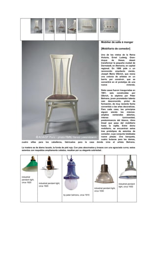 Mobilier de salle à manger

                                                                                             [Mobiliario de comedor]

                                                                                             Uno de los nietos de la Reina
                                                                                             Victoria, Ernst Ludwig, Gran-
                                                                                             duque      de    Hesse,     deseó
                                                                                             transformar la pequeña ciudad de
                                                                                             Darmstadt, en Alemania, en capital
                                                                                             regional. En 1898 pide a un
                                                                                             reconocido arquitecto      vienés,
                                                                                             Joseph Maria Olbrich, que reúna
                                                                                             una colonia de artistas en un
                                                                                             barrio por construir, que se
                                                                                             convertirá en el prototipo de una
                                                                                             nueva                    vivienda.

                                                                                          Siete casas fueron inauguradas en
                                                                                          1901;    seis   construidas     por
                                                                                          Olbrich, la séptima por Peter
                                                                                          Behrens, joven prometedor talento
                                                                                          casi desconocido, pintor de
                                                                                          formación, de muy reciente fecha
                                                                                          convertido a las artes decorativas.
                                                                                          Para cada casa, los principios
                                                                                          siguen    siendo    los   mismos:
                                                                                          amplios     ventanales    abiertos,
                                                                                          intensa               luminosidad,
                                                                                          predominancia del blanco, ritmo
                                                                                          lineal que pasa del mobiliario
                                                                                          hasta la vajilla. Entre dicho
                                                                                          mobiliario, se encuentran estos
                                                                                          tres prototipos de asientos de
                                                                                          comedor, cuyo conjunto totalizaba
                                                                                          nueve piezas: Una banqueta,
                                                                                          cuatro butacas para las damas,
cuatro    sillas   para    los   caballeros,    fabricados    para    la      casa     donde vivía el artista Behrens.

La madera es de álamo lacado, la funda de piel roja. Con pies abocinados y brazos con una agraciada curva, estos
asientos con respaldos ampliamente calados, resaltan por su elegante sobriedad .




industrial
pendant light,
circa 1920         industrial pendant light,                                                                     industrial pendant
                   circa 1920                                                                                    light, circa 1930
                                                                                     industrial pendant light,
                                                                                     circa 1930
                                               by peter behrens, circa 1910
 