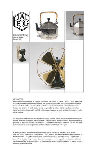 Logo for AEG (Allgemeine
Elektricitäts-Gesellschaft),
designed by Peter
Behrens, 1907.




ART NOUVEAU
Es un movimiento, una época, un grupo de tendencias, que se inicia en Francia y Bélgica y luego se extiende
por toda Europa e incluso los Estados Unidos. El Art Nouveau planteaba la ruptura definitiva con los viejos
estilos para dar lugar a la naturaleza, de donde tomaban diversos elementos o motivos ornamentales.
Aunque este conjunto de tendencias se tradujo en agregados formales a objetos resueltos, en muchos
casos, funcionalmente, cambió la tradición estilística cultural y puso las bases para transformaciones mucho
más profundas.


Art Nouveau, es la variación de Jugendstil y otros estilos, pero que unidos están inspirados en las teorías de
William Morris y su orientación liberalista frente a la estética de los “estilos históricos”, todos ellos deberían
proponer un repertorio estilístico sin referencias a ninguna época anterior, la exaltación hasta los límites de
las técnicas artesanas y la aceptación incondicional de la intervención de la máquina.



El Art Nouveau y sus movimientos análogos introducirían el concepto de la estética en los artistas y
artesanos en una dimensión de transformación y lucha, ante sí y ante la estructura social en que aquéllos se
hallaban insertos. Los que han considerado al Art Nouveau como una corriente opuesta al racionalismo,
cabe señalar ciertas analogías entre ambos movimientos, entre las cuales pueden citarse la promoción del
papel desempeñado por los materiales y las máquinas o herramientas de fabricación en la creación formal, o
bien su originalidad estilística.
 