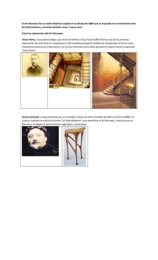 El Art Nouveau fue un estilo histórico surgido en la década de 1880 que se inspiraba en el movimiento Arts
& Crafts británico, conocido también como “nuevo arte”.

Entre los exponentes del Art Nouveau:

Victor Horta, el arquitecto belga cuyo Hotel de familia o Casa Tassel (1892-93) fue una de las primeras
expresiones de este estilo en arquitectura. Este novedoso proyecto residencial incorporaba el hierro como
mecanismo estructural y decorativo, y el uso de columnas como tallos girando en espiral acuñó la expresión
“línea Horta”.




Hector Guimard, y especialmente por sus entradas o bocas de hierro fundido del Metro de París (1900). En
Francia, también se utilizó el término “Le Style Moderne” para identificar al Art Nouveau, mientras que en
Alemania se adoptó la denominación Jugendstil o estilo joven.
 