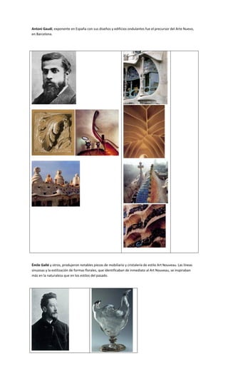 Antoni Gaudí, exponente en España con sus diseños y edificios ondulantes fue el precursor del Arte Nuevo,
en Barcelona.




Émile Gallé y otros, produjeron notables piezas de mobiliario y cristalería de estilo Art Nouveau. Las líneas
sinuosas y la estilización de formas florales, que identificaban de inmediato al Art Nouveau, se inspiraban
más en la naturaleza que en los estilos del pasado.
 
