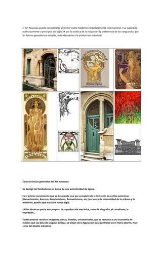 El Art Nouveau puede considerarse el primer estilo moderno verdaderamente internacional. Fue superado
estilísticamente a principios del siglo XX por la estética de la máquina y la preferencia de las vanguardias por
las formas geométricas simples, más adecuadas a la producción industrial.




Características generales del Art Nouveau:

Se desligó del Simbolismo en busca de una autenticidad de época.

Es el primer movimiento que se desprende casi por completo de la imitación de estilos anteriores
(Renacimiento, Barroco, Neoclasicismo, Romanticismo, etc.) en busca de la identidad de lo urbano y lo
moderno, puesto que nacía un nuevo siglo.

Utiliza técnicas que le son propias: la reproducción mecánica, como la xilografía, el cartelismo, la
impresión...

Estéticamente resultan imágenes planas, lineales, ornamentales, que se reducen a una economía de
medios que las dota de singular belleza, se alejan de la figuración para centrarse en el mero adorno, muy
cerca del diseño industrial
 