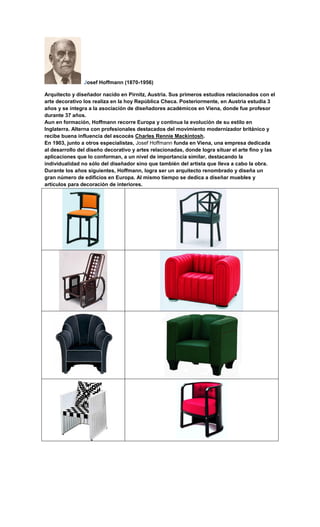 Josef Hoffmann (1870-1956)

Arquitecto y diseñador nacido en Pirnitz, Austria. Sus primeros estudios relacionados con el
arte decorativo los realiza en la hoy República Checa. Posteriormente, en Austria estudia 3
años y se integra a la asociación de diseñadores académicos en Viena, donde fue profesor
durante 37 años.
Aun en formación, Hoffmann recorre Europa y continua la evolución de su estilo en
Inglaterra. Alterna con profesionales destacados del movimiento modernizador británico y
recibe buena influencia del escocés Charles Rennie Mackintosh.
En 1903, junto a otros especialistas, Josef Hoffmann funda en Viena, una empresa dedicada
al desarrollo del diseño decorativo y artes relacionadas, donde logra situar el arte fino y las
aplicaciones que lo conforman, a un nivel de importancia similar, destacando la
individualidad no sólo del diseñador sino que también del artista que lleva a cabo la obra.
Durante los años siguientes, Hoffmann, logra ser un arquitecto renombrado y diseña un
gran número de edificios en Europa. Al mismo tiempo se dedica a diseñar muebles y
artículos para decoración de interiores.
 