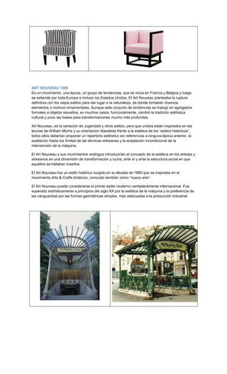ART NOUVEAU 1880
Es un movimiento, una época, un grupo de tendencias, que se inicia en Francia y Bélgica y luego
se extiende por toda Europa e incluso los Estados Unidos. El Art Nouveau planteaba la ruptura
definitiva con los viejos estilos para dar lugar a la naturaleza, de donde tomaban diversos
elementos o motivos ornamentales. Aunque este conjunto de tendencias se tradujo en agregados
formales a objetos resueltos, en muchos casos, funcionalmente, cambió la tradición estilística
cultural y puso las bases para transformaciones mucho más profundas.

Art Nouveau, es la variación de Jugendstil y otros estilos, pero que unidos están inspirados en las
teorías de William Morris y su orientación liberalista frente a la estética de los “estilos históricos”,
todos ellos deberían proponer un repertorio estilístico sin referencias a ninguna época anterior, la
exaltación hasta los límites de las técnicas artesanas y la aceptación incondicional de la
intervención de la máquina.

El Art Nouveau y sus movimientos análogos introducirían el concepto de la estética en los artistas y
artesanos en una dimensión de transformación y lucha, ante sí y ante la estructura social en que
aquéllos se hallaban insertos.

El Art Nouveau fue un estilo histórico surgido en la década de 1880 que se inspiraba en el
movimiento Arts & Crafts británico, conocido también como “nuevo arte”.

El Art Nouveau puede considerarse el primer estilo moderno verdaderamente internacional. Fue
superado estilísticamente a principios del siglo XX por la estética de la máquina y la preferencia de
las vanguardias por las formas geométricas simples, más adecuadas a la producción industrial.
 