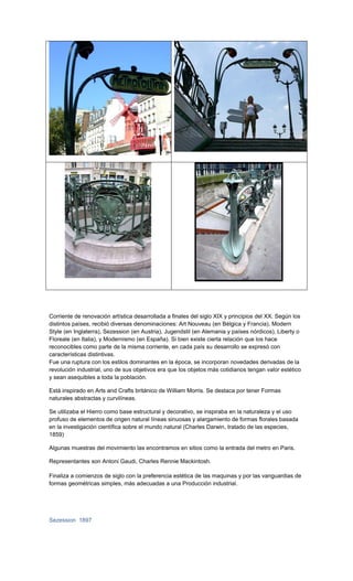 Corriente de renovación artística desarrollada a finales del siglo XIX y principios del XX. Según los
distintos países, recibió diversas denominaciones: Art Nouveau (en Bélgica y Francia), Modern
Style (en Inglaterra), Sezession (en Austria), Jugendstil (en Alemania y países nórdicos), Liberty o
Floreale (en Italia), y Modernismo (en España). Si bien existe cierta relación que los hace
reconocibles como parte de la misma corriente, en cada país su desarrollo se expresó con
características distintivas.
Fue una ruptura con los estilos dominantes en la época, se incorporan novedades derivadas de la
revolución industrial, uno de sus objetivos era que los objetos más cotidianos tengan valor estético
y sean asequibles a toda la población.

Está inspirado en Arts and Crafts británico de William Morris. Se destaca por tener Formas
naturales abstractas y curvilíneas.

Se utilizaba el Hierro como base estructural y decorativo, se inspiraba en la naturaleza y el uso
profuso de elementos de origen natural líneas sinuosas y alargamiento de formas florales basada
en la investigación científica sobre el mundo natural (Charles Darwin, tratado de las especies,
1859)

Algunas muestras del movimiento las encontramos en sitios como la entrada del metro en Paris.

Representantes son Antoni Gaudi, Charles Rennie Mackintosh.

Finaliza a comienzos de siglo con la preferencia estética de las maquinas y por las vanguardias de
formas geométricas simples, más adecuadas a una Producción industrial.




Sezession 1897
 