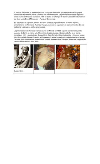 El nombre Sezession (o secesión) apunta a un grupo de artistas que se apartan de los grupos
soportados oficialmente por un Estado o sus administradores. La primera secesión de la política
oficial ocurrió en Francia, cuando en 1890 el “Salon au Champs-de-Mars” fue establecido, liderado
por Jean Louis Ernest Meissonier y Puvis de Chavannes.

 En los años que siguieron, artistas de varios países europeos tomaron el mismo impulso,
primariamente en Alemania, Austria y Hungría, quienes se separaron de los movimientos del arte
tradicional y abrazaron estilos progresistas.

La primera secesión fuera de Francia ocurrió en Múnich en 1892, seguida prontamente por la
secesión de Berlín el mismo año. El movimiento secesionista más conocido fue el de Viena,
formada en 1897 y que incluía a Gustav Klimt, Egon Schiele, Oskar Kokoschka y Koloman Moser.
Klimt favorecía la decoración estilo Art Nouveau por sobre los estilos prevalecientes de su tiempo.
De entre estos movimientos secesionistas pueden verse en el de Viena las bases que luego darían
cierto sustento estílico al Art decó.




Gustav Klimt
 