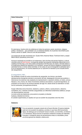 Oskar Kokoschka




En esta época, Austria sufre de problemas en todos los sectores: social, económico, religioso,
político, monárquico... que contrastan con un ambiente idealista. Es el periodo más brillante para
Austria, siendo su capital, Viena la cuna del psicoanálisis.

Los portavoces de este movimiento son: Gustav Klimt, Koloman Moser, Ferdinand Andri y Joseph
Maria Olbrich (arquitecto) entre otros.

Aunque la sezessión es incluible en el modernismo, típico de fines del período histórico y cultural
conocido como la Belle Époque, corresponde señalar que presenta importantes diferencias con el
coetáneo Art Nouveau y con otros estilos semejantes al Art Nouveau (el Liberty o floreale italiano o
el modernismo español por ejemplos); en la secesión, aunque se busca la elegancia, predomina la
sobriedad formal, e incluso cierta severidad, en los casos en que se transgrede la sobriedad sale a
la luz el expresionismo, en muchos aspectos por su rupturismo la secesión ya es incluible dentro
del vanguardismo.


El vanguardismo 1900…
Se manifiesta a través de varios movimientos de vanguardia, los mismos, que desde
planteamientos divergentes abordan la renovación del arte, desplegando recursos que quiebren o
distorsionen los sistemas más aceptados de representación o expresión artística, en teatro, pintura,
literatura, cine, música, etc. Estos movimientos artísticos renovadores, en general dogmáticos, se
produjeron en Europa en las primeras décadas del siglo XX, desde donde se extendieron al resto
de los continentes, principalmente América.

Surgen diferentes ismos (futurismo, dadaísmo, cubismo, orfismo, constructivismo, ultraísmo,
surrealismo, etc.), diversas corrientes vanguardistas con diferentes fundamentos estéticos, aunque
con denominadores comunes:
La lucha contra las tradiciones, procurando la novedad y la libertad.
Audacia y libertad de la forma.
El carácter experimental y la rapidez con que se suceden las propuestas unas tras otras.


Dadaísmo



                  Fue una oposición al pasado violento de la Guerra Mundial. El poema dadaísta
                  suele ser una sucesión de palabras y sonidos, lo que hace difícil encontrarle
                  lógica. Se distingue por la inclinación hacia lo incierto, a lo terrorífico, al nihilismo
                  y a lo fantasioso. Busca renovar la expresión mediante el empleo de materiales
                  inusuales o manejando planos de pensamientos antes no mezclables y tiene
                  una tónica general de rebeldía o destrucción.
 