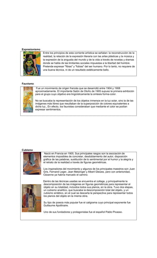 Expresionismo
                 Entre los principios de esta corriente artística se señalan: la reconstrucción de la
                 realidad, la relación de la expresión literaria con las artes plásticas y la música y
                 la expresión de la angustia del mundo y de la vida a través de novelas y dramas
                 donde se habla de las limitantes sociales impuestas a la libertad del hombre.
                 Pretende expresar "fibias" y "fobias" del ser humano. Por lo tanto, no requiere de
                 una buena técnica, ni de un resultado estéticamente bello.




Fauvismo
           Fue un movimiento de origen francés que se desarrolló entre 1904 y 1908
           aproximadamente. El importante Salón de Otoño de 1905 supuso la primera exhibición
           para el grupo cuyo objetivo era lingüísticamente la síntesis forma-color.

           No se buscaba la representación de los objetos inmersos en la luz solar, sino la de las
           imágenes más libres que resultaban de la superposición de colores equivalentes a
           dicha luz., En efecto, los fauvistas consideraban que mediante el color se podían
           expresar sentimientos.




Cubismo
                   Nació en Francia en 1905. Sus principales rasgos son la asociación de
                  elementos imposibles de concretar, desdoblamiento del autor, disposición
                  gráfica de las palabras, sustitución de lo sentimental por el humor y la alegría y
                  el retrato de la realidad a través de figuras geométricas.

                  Los inspiradores del movimiento y algunos de los principales maestros son Juan
                  Gris, Fernand Leger, Jean Metzinger y Albert Gleizes, pero con anterioridad,
                  Cézanne ya habría marcado el camino.

                  Dentro de las técnicas usadas se encuentra el collage, y principalmente la
                  descomposición de las imágenes en figuras geométricas para representar el
                  objeto en su totalidad, incluidos todos sus planos, en la obra. Tuvo dos etapas,
                  un cubismo analítico, que buscaba la descomposición total del objeto, y un
                  cubismo sintético, en el cual se descarta la perspectiva para representar todos
                  los planos del objeto en la misma obra.

                  Su tipo de poesía más popular fue el caligrama cuyo principal exponente fue
                  Guillaume Apollinaire.

                  Uno de sus fundadores y protagonistas fue el español Pablo Picasso.
 