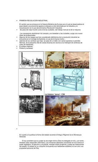    PRIMERA REVOLUCION INDUSTRIAL

    El cambio que se produce en la Historia Moderna de Europa por el cual se desencadena el
    paso desde una economía agraria y artesana a otra dominada por la industria y la
    mecanización es lo que denominamos Revolución Industrial.
    Se pasa del viejo mundo rural al de las ciudades, del trabajo manual al de la máquina.

     Los campesinos abandonan los campos y se trasladan a las ciudades; surge una nueva
    clase de profesionales.
   Algunos de los rasgos que han considerado definitorios de la revolución industrial se
    encuentra en el montaje de factorías, el uso de la fuerza motriz...
   además de los cambios que trajo: se pasa de un taller con varios operarios a grandes
    fábricas, de la pequeña villa de varias docenas de vecinos a la metrópoli de centenas de
    miles de habitantes.
   El antiguo régimen
   Política y sociedad




                                          La hiladora “Jenny”, 1769







    En cuanto a la política la forma del estado durante el Antiguo Régimen es la Monarquía
    Absoluta

         El rey considera que su poder es de origen divino (Dios ha delegado en él) y, por tanto,
    ilimitado (sólo responden ante Dios). Los monarcas absolutos concentran en sus manos el
    poder legislativo, el ejecutivo y el judicial, mandan sobre el ejército y todas las instituciones
    del estado. El estado en su conjunto (incluyendo sus habitantes-súbditos) no son sino una
    propiedad personal del Rey.
 