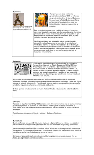 Futurismo
                                                                Aunque tuvo una corta existencia,
                                                               aproximadamente hasta 1914, su influencia
                                                               se aprecia en las obras de Marcel Duchamp,
                                                               Fernand Léger y Robert Delaunay en París,
                                                               así como en el constructivismo ruso. Los
                                                               textos futuristas trajeron un nuevo mito: la
                       Forme uniche                            máquina.
della continuità nello spazio de
Umberto Boccioni, obra de 1913
                                       Este movimiento rompía con la tradición, el pasado y los signos
                                       convencionales de la historia del arte. Consideraba como elementos
                                       principales de la poesía el valor, la audacia y la revolución, ya que
                                       se pregonaba el movimiento agresivo, el insomnio febril, el paso
                                       gimnástico, el salto peligroso y la bofetada.

                                       Según su manifiesto, sus postulados eran la exaltación de lo
                                       sensual, lo nacional y guerrero, la adoración de la máquina, el
                                       retrato de la realidad en movimiento, lo objetivo de lo literario y la
                                       disposición especial de lo escrito, con el fin de darle una expresión
                                       plástica. Rechazaba la estética tradicional e intentó ensalzar la vida
                                       contemporánea, basándose en sus dos temas dominantes: la
                                       máquina y el movimiento.




Dadaísmo
                                       El dadaísmo fue un movimiento artístico surgido en Europa y en
                                      Norteamérica. Apareció en Zúrich, Suiza entre 1916 y 1922 con
                                      Tristan Tzara como su fundador. Dentro de sus motivaciones
                                      estuvo reaccionar de manera artística a la violencia extrema a la
                                      pérdida de sentido que trajo la Guerra Mundial. El poema dadaísta
                                      suele ser una sucesión de palabras y sonidos, lo que hace difícil
                                      encontrarle lógica. Se distingue por la inclinación hacia lo incierto, al
                                      nihilismo y a lo absurdo.

Por su parte, el procedimiento dadaísta busca renovar la expresión mediante el empleo de
materiales inusuales, o manejando planos de pensamientos antes no mezclables y tiene una tónica
general de rebeldía o destrucción. También se le suma el poeta-pintor de apellido Klerman que fue
uno de los impulsores del antiarte denominado «dadaísmo».

El dadá aparece simultáneamente en Nueva York con Picabia y Duchamp. Se extiende a Berlín y
París.




Ultraísmo
Apareció en España entre 1919 y 1922 como reacción al modernismo. Fue uno de los movimientos
que más se proyectó en el mundo de habla hispana contribuyendo al uso del verso libre, la
proscripción de la anécdota y el desarrollo de la metáfora, que se convierte en el principal centro
expresivo.

Fue influido por poetas como Vicente Huidobro y Guillaume Apollinaire.




Surrealismo
Surgió en Francia con André Bretón, quien siguiendo a Sigmund Freud se interesó por descubrir
los mecanismos del inconsciente y sobrepasar lo real por medio de lo imaginario y lo irracional.

Se caracteriza por pretender crear un hombre nuevo, recurrir a la crueldad y el humor negro con el
fin de destruir todo matiz sentimentaloide y a pesar de ser constructivo, los aspectos de la conducta
moral humana y las manifestaciones no son de su interés.

Consiste en la captación de la coincidencia-realidad surgida en un personaje, cuando vive un
hecho que le provoca recuerdos recónditos.
 