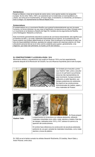 Estridentismo
Surgió en México y nace de la mezcla de varios ismos, como aporte nacido a la vanguardia
europea. Se dio entre 1922 y 1927 y se caracterizó por la modernidad, el cosmopolitismo y lo
urbano, así como por el inconformismo, el humor negro, el esnobismo, lo irreverente y el rechazo a
todo lo antiguo. Su representante fue Manuel Maples Arce.


Existencialismo
El existencialismo es un movimiento filosófico que postula fundamentalmente que son los seres
humanos, en forma individual, los que crean el significado y la esencia de sus vidas. Emergió como
un movimiento en la literatura y filosofía del Siglo XX, heredera de los argumentos de filósofos
como Kierkegaard, Nietzsche y Unamuno.

Este movimiento generalmente describe la ausencia de una fuerza trascendental; esto significa que
el individuo es libre y, por ende, totalmente responsable de sus hechos, sin la presencia de una
fuerza superior que pudiera determinarle en su actuar. Esto le atribuye a los humanos el crear una
ética de responsabilidad individual, apartada de cualquier sistema de creencias externo a él. Esta
articulación personal del ser es el único camino existente para superar, generalmente, a las
religiones, que tratan del sufrimiento, la muerte y el fin del individuo.




EL CONSTRUCTIVISMO Y LA ESCUELA RUSA 1914
Movimiento artístico y arquitectónico que surgió en Rusia en 1914 y se hizo especialmente
presente después de la Revolución de Octubre, fue una influencia importante para el arte Europeo.



                                                              Es fundado por el escultor y pintor
                                                             ruso Vladímir Tatlin: pintor y escultor
                                                             ruso en el cual fueron sus primeras
                                                             obras las más representativas de
                                                             este movimiento. Aunque comenzó
                                                             cultivando un estilo figurativo, sus
                                                             trabajos posteriores son abstractos.
                                                             Se inspiró en las construcciones
                                                             tridimensionales de madera, papel, y
                                                             otros materiales de Picasso.




                                                                                 En Rusia empezó
                            a experimentar en la escultura con relieves abstractos, utilizando
Vladímir Tatlin
                            materiales industriales como vidrio, metal, alambre y madera. Este tipo
                            de trabajos, realizados entre 1913 y 1917, abrieron el camino a la
                            aparición del constructivismo.

                            El nombre hace referencia a la construcción de esculturas abstractas
                            partiendo de una gran variedad de materiales industriales, como metal,
                            alambre y trozos de plástico.



En 1920 ya se le habían sumado los artistas Alexandr Rodchenko, El Lissitzky, Naum Gabo y
Antón Pevsner, entre otros.
 