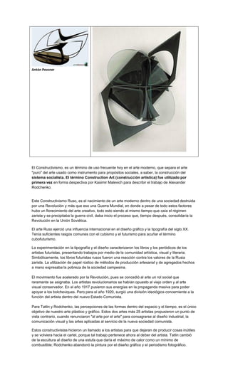 Antón Pevsner




El Constructivismo, es un término de uso frecuente hoy en el arte moderno, que separa el arte
"puro" del arte usado como instrumento para propósitos sociales, a saber, la construcción del
sistema socialista. El término Construction Art (construcción artística) fue utilizado por
primera vez en forma despectiva por Kasimir Malevich para describir el trabajo de Alexander
Rodchenko.


Este Constructivismo Ruso, es el nacimiento de un arte moderno dentro de una sociedad destruida
por una Revolución y más que eso una Guerra Mundial, en donde a pesar de todo estos factores
hubo un florecimiento del arte creativo, todo esto siendo al mismo tiempo que caía el régimen
zarista y se precipitaba la guerra civil, daba inicio el proceso que, tiempo después, consolidaría la
Revolución en la Unión Soviética.

El arte Ruso ejerció una influencia internacional en el diseño gráfico y la tipografía del siglo XX.
Tenía suficientes rasgos comunes con el cubismo y el futurismo para acuñar el término
cubofuturismo.

La experimentación en la tipografía y el diseño caracterizaron los libros y los periódicos de los
artistas futuristas, presentando trabajos por medio de la comunidad artística, visual y literaria.
Simbólicamente, los libros futuristas rusos fueron una reacción contra los valores de la Rusia
zarista. La utilización de papel rústico de métodos de producción artesanal y de agregados hechos
a mano expresaba la pobreza de la sociedad campesina.

El movimiento fue acelerado por la Revolución, pues se concedió al arte un rol social que
raramente se asignaba. Los artistas revolucionarios se habían opuesto al viejo orden y al arte
visual conservador. En el año 1917 pusieron sus energías en la propaganda masiva para poder
apoyar a los bolcheviques. Pero para el año 1920, surgió una división ideológica concerniente a la
función del artista dentro del nuevo Estado Comunista.

Para Tatlin y Rodchenko, las percepciones de las formas dentro del espacio y el tiempo, es el único
objetivo de nuestro arte plástico y gráfico. Estos dos artes más 25 artistas propusieron un punto de
vista contrario, cuando renunciaron "al arte por el arte" para consagrarse al diseño industrial, la
comunicación visual y las artes aplicadas al servicio de la nueva sociedad comunista.

Estos constructivistas hicieron un llamado a los artistas para que dejaran de producir cosas inútiles
y se volviera hacia el cartel, porque tal trabajo pertenece ahora al deber del artista. Tatlin cambió
de la escultura al diseño de una estufa que daría el máximo de calor como un mínimo de
combustible; Rodchenko abandonó la pintura por el diseño gráfico y el periodismo fotográfico.
 