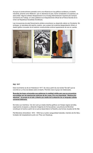 Aunque el constructivismo persistió como una influencia en los gráficos soviéticos y el diseño
industrial, pintores como Malevich, que no abandonó el país, fueron arrastrados a la pobreza y la
obscuridad. Algunos artistas desaparecieron en el Gulag (Administración Suprema de Campos
Correctivos de Trabajo, en otras palabras es el Departamento Oficial de la Policía Secreta de la
Unión de Repúblicas Socialistas Soviéticas).

Las innovaciones de este florecimiento artístico encontraron su desarrollo ulterior en Occidente. Sin
embargo, la naturaleza del espíritu creativo, que a pesar de la estricta desaprobación oficial, el
diseño gráfico innovador de la tradición constructivista continuó apareciendo de vez en cuando.




Stijl 1917

Este movimiento se dio en Holanda en 1917. Se crea a partir de una revista "De stijl" que se
convirtió en un foro de debate sobre el diseño. Permitió crear el grupo de intelectuales.

Buscaba las leyes universales que gobiernan la realidad visible pero que se encuentran
escondidas por las apariencias externas de las cosas. Era una importante “Abstracción
absoluta”, la pureza en el arte y diseño por medio de la adopción de un lenguaje cubista
universal abstracto.


De todos sus miembros, Van der Leck ya creaba diseños gráficos con franjas negras sencillas,
organizando el espacio y utilizando imágenes de formas planas. Las pinturas de Mondrian
constituyen la fuente a partir de la cual se desarrollaron la filosofía y las formas visuales de De Stijl.

Piet Mondrian (Amersfoort, 1872 - 1944) fue un pintor vanguardista holandés; miembro de De Stijl y
fundador del neoplasticismo junto con Theo van Doesburg.
 