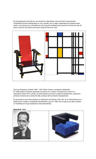 Es principalmente conocido por sus pinturas no figurativas a las que llamó composiciones,
consistiendo formas rectangulares en rojo, amarillo, azul o negro, separadas por gruesas líneas
rectas. Las mismas son el resultado de una evolución estilística que ocurrió en el curso de casi 30
años y continuó más allá de ese punto hasta el final de su vida.




Theo van Doesburg. (Utrecht 1883 - 1931) Pintor, teórico y arquitecto neerlandés.
En 1908 realizó su primera exposición de pintura en La Haya, encuadrando su arte en el
naturalismo hasta 1916, cuando, al mismo tiempo que inicia su etapa de abstracción, publica los
primeros números de la revista De Stijl, portavoz del movimiento neoplasticista.

En el período en que fuera profesor en la Bauhaus de Weimar (1921-23), se ve influenciado por la
estética de su amigo y compatriota Piet Mondrian, pero en 1926, tras la ruptura con éste, escribió
un manifiesto en el que explicaba el arte elementarista


BAUHAUS 1919
 