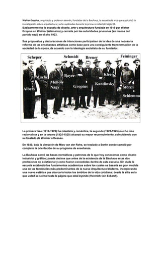 Walter Gropius, arquitecto y profesor alemán, fundador de la Bauhaus, la escuela de arte que capitalizó la
investigación sobre arquitectura y artes aplicadas durante la primera mitad del siglo XX.
Básicamente fue la escuela de diseño, arte y arquitectura fundada en 1919 por Walter
Gropius en Weimar (Alemania) y cerrada por las autoridades prusianas (en manos del
partido nazi) en el año 1933.

Sus propuestas y declaraciones de intenciones participaban de la idea de una necesaria
reforma de las enseñanzas artísticas como base para una consiguiente transformación de la
sociedad de la época, de acuerdo con la ideología socialista de su fundador.




La primera fase (1919-1923) fue idealista y romántica, la segunda (1923-1925) mucho más
racionalista y en la tercera (1925-1929) alcanzó su mayor reconocimiento, coincidiendo con
su traslado de Weimar a Dessau.

En 1930, bajo la dirección de Mies van der Rohe, se trasladó a Berlín donde cambió por
completo la orientación de su programa de enseñanza.

La Bauhaus sentó las bases normativas y patrones de lo que hoy conocemos como diseño
industrial y gráfico; puede decirse que antes de la existencia de la Bauhaus estas dos
profesiones no existían tal y como fueron concebidas dentro de esta escuela. Sin duda la
escuela estableció los fundamentos académicos sobre los cuales se basaría en gran medida
una de las tendencias más predominantes de la nueva Arquitectura Moderna, incorporando
una nueva estética que abarcaría todos los ámbitos de la vida cotidiana: desde la silla en la
que usted se sienta hasta la página que está leyendo (Heinrich von Eckardt).
 
