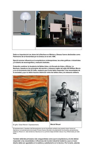 Dada su importancia Las obras de la Bauhaus en Weimar y Dessau fueron declaradas como
Patrimonio de la Humanidad por la Unesco en el año 1996.

Ejerció enorme influencia en la arquitectura contemporánea, las artes gráficas e industriales
y el diseño de escenografías y vestuario teatrales.

Pretendía combinar la Academia de Bellas Artes y la Escuela de Artes y Oficios. La
Bauhaus, basada en los principios del escritor y artesano inglés del siglo XIX William Morris
y en el movimiento Arts & Crafts, sostenía que el arte debía responder a las necesidades de
la sociedad y que no debía hacerse distinción entre las bellas artes y la artesanía utilitaria.




El grito Edvar Munch Expresionismo                         Marcel Breuer

El expresionismo, heredero del Romanticismo era el movimiento artístico que poseía mayor fuerza en
Alemania, la recientemente terminada Primera Guerra Mundial y la polarización de diversos pensamientos
políticos influían en esta tendencia. Bauhaus en su primera etapa también estuvo muy influenciada por este
estilo.



También defendía principios más vanguardistas como que la arquitectura y el arte debían
responder a las necesidades e influencias del mundo industrial moderno y que un buen
diseño debía ser agradable en lo estético y satisfactorio en lo técnico. Por lo tanto, además
 