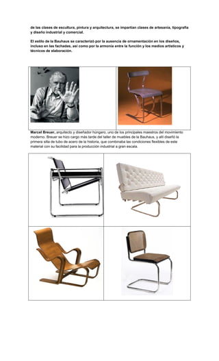de las clases de escultura, pintura y arquitectura, se impartían clases de artesanía, tipografía
y diseño industrial y comercial.

El estilo de la Bauhaus se caracterizó por la ausencia de ornamentación en los diseños,
incluso en las fachadas, así como por la armonía entre la función y los medios artísticos y
técnicos de elaboración.




Marcel Breuer, arquitecto y diseñador húngaro, uno de los principales maestros del movimiento
moderno. Breuer se hizo cargo más tarde del taller de muebles de la Bauhaus, y allí diseñó la
primera silla de tubo de acero de la historia, que combinaba las condiciones flexibles de este
material con su facilidad para la producción industrial a gran escala.
 