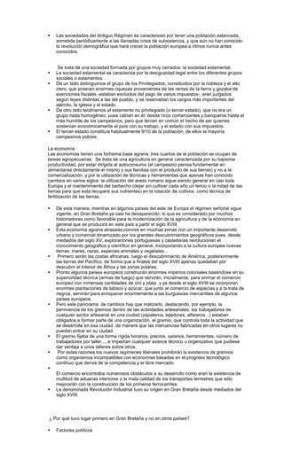    Las sociedades del Antiguo Régimen se caracterizan por tener una población estancada,
    sometida periódicamente a las llamadas crisis de subsistencia, y que aún no han conocido
    la revolución demográfica que hará crecer la población europea a ritmos nunca antes
    conocidos.


     Se trata de una sociedad formada por grupos muy cerrados: la sociedad estamental.
   La sociedad estamental se caracteriza por la desigualdad legal entre los diferentes grupos
    sociales o estamentos.
   De un lado distinguimos el grupo de los Privilegiados, constituidos por la nobleza y el alto
    clero, que poseían enormes riquezas provenientes de las rentas de la tierra y gozaba de
    exenciones fiscales -estaban excluidos del pago de varios impuestos-, eran juzgados
    según leyes distintas a las del pueblo, y se reservaban los cargos más importantes del
    ejército, la iglesia y el estado.
   De otro lado tendríamos al estamento no privilegiado (o tercer estado), que no era un
    grupo nada homogéneo, pues cabían en él, desde ricos comerciantes y banqueros hasta el
    más humilde de los campesinos, pero que tenían en común el hecho de ser quienes
    sostenían económicamente el país con su trabajo, y el estado con sus impuestos.
   El tercer estado constituía habitualmente 9/10 de la población, de ellos la mayoría
    campesinos pobres.

La economía
Las economías tienen una fortísima base agraria: tres cuartos de la población se ocupan de
tareas agropecuarias. Se trata de una agricultura en general caracterizada por su bajísima
productividad, por estar dirigida al autoconsumo (el campesino piensa fundamental en
alimentarse directamente el mismo y sus familias con el producto de sus tierras) y no a la
comercialización, y por la utilización de técnicas y herramientas que apenas han conocido
cambios en varios siglos: la utilización del arado romano sigue siendo general en casi toda
Europa y el mantenimiento del barbecho (dejar sin cultivar cada año un tercio o la mitad de las
tierras para que esta recupere sus nutrientes) en la rotación de cultivos como técnica de
fertilización de las tierras.

   De esta manera, mientras en algunos países del este de Europa el régimen señorial sigue
    vigente, en Gran Bretaña ya casi ha desaparecido, lo que es considerado por muchos
    historiadores como favorable para la modernización de la agricultura y de la economía en
    general que se producirá en este país a partir el siglo XVIII.
   Esta economía agraria atrasada convive en muchas zonas con un importante desarrollo
    urbano y comercial dinamizado por los grandes descubrimientos geográficos pues, desde
    mediados del siglo XV, exploraciones portuguesas y castellanas revolucionan el
    conocimiento geográfico y científico en general, incorporando a la cultura europea nuevas
    tierras, mares, razas, especies animales y vegetales...
    Primero serán las costas africanas, luego el descubrimiento de América, posteriormente
    las tierras del Pacífico, de forma que a finales del siglo XVIII apenas quedaban por
    descubrir el interior de África y las zonas polares.
   Pronto algunos países europeos construirán enormes imperios coloniales basándose en su
    superioridad técnica (armas de fuego) que servirán, inicialmente, para animar el comercio
    europeo con inmensas cantidades de oro y plata y ya desde el siglo XVIII se incorporan
    enormes plantaciones de tabaco y azúcar, que junto al comercio de especias y a la trata de
    negros, servirán para enriquecer enormemente a las burguesías mercantiles de algunos
    países europeos.
   Pero este panorama de cambios hay que matizarlo, destacando, por ejemplo, la
    pervivencia de los gremios dentro de las actividades artesanales: los trabajadores de
    cualquier sector artesanal en una ciudad (zapateros, tejedores, alfareros...) estaban
    obligados a formar parte de una organización, el gremio, que controla toda la actividad que
    se desarrolle en esa ciudad, de manera que las mercancías fabricadas en otros lugares no
    puedan entrar en su ciudad.
   El gremio fijaba de una forma rígida horarios, precios, salarios, herramientas, número de
    trabajadores por taller..., e impedían cualquier avance técnico u organizativo que pudiese
    dar ventaja a unos talleres sobre otros.
    Por estas razones los nuevos regímenes liberales prohibirán la existencia de gremios
    como organismos incompatibles con economías basadas en el progreso tecnológico
    continuo que deriva de la competencia y el libre mercado.

    El comercio encontraba numerosos obstáculos a su desarrollo como eran la existencia de
    multitud de aduanas interiores o la mala calidad de los transportes terrestres que sólo
    mejorarán con la construcción de los primeros ferrocarriles.
   La denominada Revolución Industrial tuvo su origen en Gran Bretaña desde mediados del
    siglo XVIII.




¿ Por qué tuvo lugar primero en Gran Bretaña y no en otros países?.

   Factores políticos
 