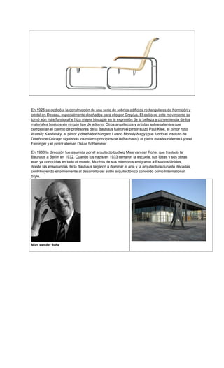 En 1925 se dedicó a la construcción de una serie de sobrios edificios rectangulares de hormigón y
cristal en Dessau, especialmente diseñados para ello por Gropius. El estilo de este movimiento se
tornó aún más funcional e hizo mayor hincapié en la expresión de la belleza y conveniencia de los
materiales básicos sin ningún tipo de adorno. Otros arquitectos y artistas sobresalientes que
componían el cuerpo de profesores de la Bauhaus fueron el pintor suizo Paul Klee, el pintor ruso
Wassily Kandinsky, el pintor y diseñador húngaro László Moholy-Nagy (que fundó el Instituto de
Diseño de Chicago siguiendo los mismo principios de la Bauhaus), el pintor estadounidense Lyonel
Feininger y el pintor alemán Oskar Schlemmer.

En 1930 la dirección fue asumida por el arquitecto Ludwig Mies van der Rohe, que trasladó la
Bauhaus a Berlín en 1932. Cuando los nazis en 1933 cerraron la escuela, sus ideas y sus obras
eran ya conocidas en todo el mundo. Muchos de sus miembros emigraron a Estados Unidos,
donde las enseñanzas de la Bauhaus llegaron a dominar el arte y la arquitectura durante décadas,
contribuyendo enormemente al desarrollo del estilo arquitectónico conocido como International
Style.




Mies van der Rohe
 
