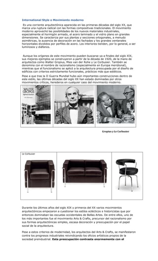 International Style o Movimiento moderno
 Es una corriente arquitectónica aparecida en las primeras décadas del siglo XX, que
marca una ruptura radical con las formas compositivas tradicionales. El movimiento
moderno aprovechó las posibilidades de los nuevos materiales industriales,
especialmente el hormigón armado, el acero laminado y el vidrio plano en grandes
dimensiones. Se caracteriza por sus plantas y secciones ortogonales, a menudo
asimétricas, la ausencia de decoración en las fachadas y los grandes ventanales
horizontales divididos por perfiles de acero. Los interiores tienden, por lo general, a ser
luminosos y diáfanos.


 Aunque los orígenes de este movimiento pueden buscarse ya a finales del siglo XIX,
sus mejores ejemplos se construyeron a partir de la década de 1920, de la mano de
arquitectos como Walter Gropius, Mies van der Rohe y Le Corbusier. También se
denomina con el nombre de racionalismo (especialmente en Europa meridional),
mientras que el funcionalismo se aplicó a la arquitectura preocupada por el diseño de
edificios con criterios estrictamente funcionales, prácticos más que estéticos.
Pese a que tras la II Guerra Mundial hubo aún importantes construcciones dentro de
este estilo, las últimas décadas del siglo XX han estado dominadas por otros
movimientos críticos, herederos en cualquier caso del movimiento moderno.




                                                                Gropius y Le Corbusier




Le Corbusier




Durante los últimos años del siglo XIX y primeros del XX varios movimientos
arquitectónicos empezaron a cuestionar los estilos eclécticos e historicistas que por
entonces dominaban las escuelas occidentales de Bellas Artes. De entre ellos, uno de
los más importantes fue el movimiento Arts & Crafts, precursor del racionalismo por
sus formas arquitectónicas simples, escasa decoración y preocupación por el papel
social de la arquitectura.

Pese a estos criterios de modernidad, los arquitectos del Arts & Crafts, se manifestaron
contra los progresos industriales reivindicando los oficios artísticos propios de la
sociedad preindustrial. Esta preocupación contrasta enormemente con el
 