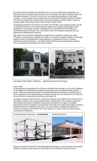 El camino hacia el empleo arquitectónico de los nuevos materiales industriales en
detrimento de los tradicionales, lo abrieron a comienzos del siglo XX figuras como los
hermanos Auguste Perret en Francia, con sus experimentaciones con hormigón
armado, y Louis Sullivan como integrante de la Escuela de Chicago. Sullivan levantó
una serie de rascacielos con estructura reticular de acero y hierro colado, como los
excepcionales almacenes Carson, Pirie & Scott (1899-1904).
El discípulo predilecto de Sullivan fue Frank Lloyd Wright, que exploró nuevas vías de
innovación formal con sus Prairie Houses (casas de la pradera) levantadas en los
alrededores de Chicago. Aunque inspiradas en el movimiento Arts & Crafts, las
unifamiliares prairie houses, con sus proporciones horizontales, presentan ya una
apariencia notablemente moderna.
Más radical fue la postura adoptada por Adolf Loos, arquitecto vienés que visitó
Chicago a comienzos de la década de 1890. A su regreso a Austria realizó un inflexible
ataque contra la ornamentación arquitectónica, en especial contra los excesos
decorativos del Art Nouveau, y proyectó varios edificios extremadamente austeros,
como la simétrica casa Steiner en Viena (1910).




Casa Steiner 1910 Architect: Adolf Loos   Sankt-Veit-Gasse 10 Vienna Austria


1914-1932
La devastación provocada por la II Guerra Mundial trajo consigo, en el caso de Bélgica,
la necesidad de reemplazar los edificios destruidos por otros alojamientos de bajo
coste. Esta circunstancia propició la invención del sistema ‘dominó’, diseñado por el
joven arquitecto suizo Charles Édouard Jeanneret que, con el nombre de Le Corbusier,
se convirtió en el arquitecto más famoso del siglo XX.
 Discípulo de los hermanos Perret, Jeanneret propuso crear edificios con estructura de
hormigón armado y tres cuerpos horizontales, apoyando los dos cuerpos superiores
sobre pilares de planta cuadrada. Estos apoyos sostenían las vigas en voladizo,
permitiendo que los forjados se proyectaran más allá de la línea de los pilares. Dada la
resistencia de este sistema constructivo, el muro exterior quedaba liberado de la
función de soporte, permitiendo por tanto aligerar su carga y abrir los vanos que se
consideraran necesarios.

Charles Édouard Jeanneret - Le Corbusier              “Sistema Domino”




Aunque el sistema “Dominó” anticipara posteriores logros, nunca se llevó a la práctica.
Además, durante cierto tiempo los intereses de Le Corbusier oscilaron entre la
 