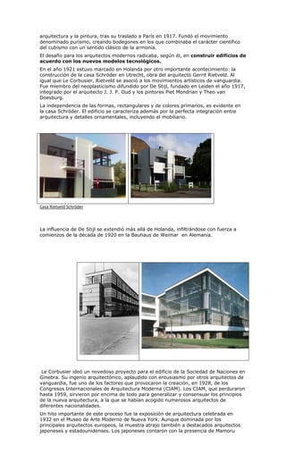 arquitectura y la pintura, tras su traslado a París en 1917. Fundó el movimiento
denominado purismo, creando bodegones en los que combinaba el carácter científico
del cubismo con un sentido clásico de la armonía.
El desafío para los arquitectos modernos radicaba, según él, en construir edificios de
acuerdo con los nuevos modelos tecnológicos.
En el año 1921 estuvo marcado en Holanda por otro importante acontecimiento: la
construcción de la casa Schröder en Utrecht, obra del arquitecto Gerrit Rietveld. Al
igual que Le Corbusier, Rietveld se asoció a los movimientos artísticos de vanguardia.
Fue miembro del neoplasticismo difundido por De Stijl, fundado en Leiden el año 1917,
integrado por el arquitecto J. J. P. Oud y los pintores Piet Mondrian y Theo van
Doesburg.
La independencia de las formas, rectangulares y de colores primarios, es evidente en
la casa Schröder. El edificio se caracteriza además por la perfecta integración entre
arquitectura y detalles ornamentales, incluyendo el mobiliario.




Casa Rietveld Schröder



La influencia de De Stijl se extendió más allá de Holanda, infiltrándose con fuerza a
comienzos de la década de 1920 en la Bauhaus de Weimar en Alemania.




 Le Corbusier ideó un novedoso proyecto para el edificio de la Sociedad de Naciones en
Ginebra. Su ingenio arquitectónico, aplaudido con entusiasmo por otros arquitectos de
vanguardia, fue uno de los factores que provocaron la creación, en 1928, de los
Congresos Internacionales de Arquitectura Moderna (CIAM). Los CIAM, que perduraron
hasta 1959, sirvieron por encima de todo para generalizar y consensuar los principios
de la nueva arquitectura, a la que se habían acogido numerosos arquitectos de
diferentes nacionalidades.
Un hito importante de este proceso fue la exposición de arquitectura celebrada en
1932 en el Museo de Arte Moderno de Nueva York. Aunque dominada por los
principales arquitectos europeos, la muestra atrajo también a destacados arquitectos
japoneses y estadounidenses. Los japoneses contaron con la presencia de Mamoru
 