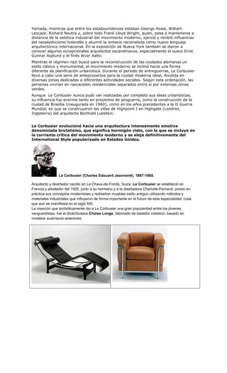 Yamada, mientras que entre los estadounidenses estaban George Howe, William
Lescaze, Richard Neutra y, sobre todo Frank Lloyd Wright, quien, pese a mantenerse a
distancia de la estética industrial del movimiento moderno, ejerció y recibió influencias
del neoplasticismo holandés y asumió la sintaxis racionalista como nuevo lenguaje
arquitectónico internacional. En la exposición de Nueva York también se dieron a
conocer algunos excepcionales arquitectos escandinavos, especialmente el sueco Erick
Gunnar Asplund y el finés Alvar Aalto.
Mientras el régimen nazi buscó para la reconstrucción de las ciudades alemanas un
estilo clásico y monumental, el movimiento moderno se inclinó hacia una forma
diferente de planificación urbanística. Durante el periodo de entreguerras, Le Corbusier
llevó a cabo una serie de anteproyectos para la ciudad moderna ideal, dividida en
diversas zonas dedicadas a diferentes actividades sociales. Según esta ordenación, las
personas vivirían en rascacielos residenciales separados entre sí por extensas zonas
verdes.
Aunque Le Corbusier nunca pudo ver realizadas por completo sus ideas urbanísticas,
su influencia fue enorme tanto en proyectos de posguerra, como la construcción de la
ciudad de Brasilia (inaugurada en 1960), como en los años precedentes a la II Guerra
Mundial, en que se construyeron las villas de Highpoint I en Highgate (Londres,
Inglaterra) del arquitecto Berthold Lubetkin.


Le Corbusier evolucionó hacia una arquitectura intensamente emotiva
denominada brutalismo, que significa hormigón visto, con la que se incluye en
la corriente crítica del movimiento moderno y se aleja definitivamente del
International Style popularizado en Estados Unidos.




                Le Corbusier (Charles Edouard Jeanneret), 1887-1965.

Arquitecto y diseñador nacido en La Chaux-de-Fonds, Suiza. Le Corbusier se estableció en
Francia y alrededor del 1920, junto a su hermano y a la diseñadora Charlotte Perriand, ponen en
práctica sus conceptos modernistas y rediseñan muebles estilo antiguo utilizando métodos y
materiales industriales que influyeron de forma importante en el futuro de esta especialidad, cosa
que aun se manifiesta en el siglo XXI.
La creación que simbólicamente dio a Le Corbusier una gran popularidad entre los jóvenes
vanguardistas, fue el diván/butaca Chaise Longe, fabricado de bastidor metálico, basado en
modelos austríacos anteriores.
 