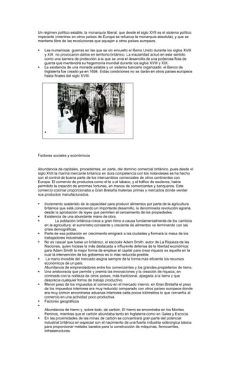 Un régimen político estable, la monarquía liberal, que desde el siglo XVII es el sistema político
imperante (mientras en otros países de Europa se refuerza la monarquía absoluta), y que se
mantiene libre de las revoluciones que aquejan a otros países europeos.

   Las numerosas guerras en las que se vio envuelto el Reino Unido durante los siglos XVIII
    y XIX no provocaron daños en territorio británico. La insularidad actuó en este sentido
    como una barrera de protección a la que se unía el desarrollo de una poderosa flota de
    guerra que mantendrá su hegemonía mundial durante los siglos XVIII y XIX.
   La existencia de una moneda estable y un sistema bancario organizado: el Banco de
    Inglaterra fue creado ya en 1694. Estas condiciones no se darán en otros países europeos
    hasta finales del siglo XVIII.




    




Factores sociales y económicos


Abundancia de capitales, procedentes, en parte, del dominio comercial británico, pues desde el
siglo XVII la marina mercante británica en dura competencia con los holandeses se ha hecho
con el control de buena parte de los intercambios comerciales de otros continentes con
Europa. El comercio de productos como el te o el tabaco, y el tráfico de esclavos, había
permitido la creación de enormes fortunas, en manos de comerciantes y banqueros. Este
comercio colonial proporcionaba a Gran Bretaña materias primas y mercados donde vender
sus productos manufacturados.

   Incremento sostenido de la capacidad para producir alimentos por parte de la agricultura
    británica que está conociendo un importante desarrollo, la denominada revolución agraria,
    desde la aprobación de leyes que permiten el cercamiento de las propiedades.
   Existencia de una abundante mano de obra.
          La población británica crece a gran ritmo a causa fundamentalmente de los cambios
    en la agricultura: el suministro constante y creciente de alimentos va terminando con las
    crisis demográficas.
   Parte de esa población en crecimiento emigrará a las ciudades y formará la masa de los
    trabajadores industriales.
   No es casual que fuese un británico, el escocés Adam Smith, autor de La Riqueza de las
    Naciones, quien hiciese la más destacada e influyente defensa de la libertad económica:
    para Adam Smith la mejor forma de emplear el capital para crear riqueza es aquella en la
    cual la intervención de los gobiernos es lo más reducida posible.
    La mano invisible del mercado asigna siempre de la forma más eficiente los recursos
    económicos de un país.
    Abundancia de emprendedores entre los comerciantes y los grandes propietarios de tierra.
   Una aristocracia que permite y premia las innovaciones y la creación de riqueza, en
    contraste con la nobleza de otros países, más tradicional, apegada a la tierra y que
    desprecia cualquier forma de trabajo productivo.
   Menor peso de los impuestos al comercio en el mercado interno: en Gran Bretaña el peso
    de los impuestos interiores era muy reducido comparado con otros países europeos donde
    era muy común encontrarse aduanas interiores cada pocos kilómetros lo que convertía al
    comercio en una actividad poco productiva.
   Factores geográficos

    Abundancia de hierro y, sobre todo, de carbón. El hierro se encontraba en los Montes
    Peninos, mientras que el carbón abundaba tanto en Inglaterra como en Gales y Escocia.
   En las proximidades de las minas de carbón se concentrará gran parte del potencial
    industrial británico en especial con el nacimiento de una fuerte industria siderúrgica básica
    para proporcionar metales baratos para la construcción de máquinas, ferrocarriles,
    infraestructuras.
 