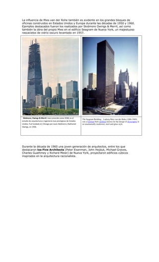 La influencia de Mies van der Rohe también es evidente en los grandes bloques de
oficinas construidos en Estados Unidos y Europa durante las décadas de 1950 y 1960.
Ejemplos destacados fueron los realizados por Skidmore Owings & Merril, así como
también la obra del propio Mies en el edificio Seagram de Nueva York, un majestuoso
rascacielos de vidrio oscuro levantado en 1957.




 Skidmore, Owings & Merril, mas conocido como SOM, es el
                                                                  The Seagram Building. Ludwig Mies van der Rohe (1886-1969)
estudio de arquitectura e ingeniería mas prestigioso de Estados   was a German-born architect known for the design of skyscrapers in
Unidos. Fué fundado en Chicago por Louis Skidmore y Nathaniel     an unashamedly modernist, steel-and-glass style.
Owings, en 1936.




Durante la década de 1960 una joven generación de arquitectos, entre los que
destacaron los Five Architects (Peter Eisenman, John Hejduk, Michael Graves,
Charles Guathmey y Richard Meier) de Nueva York, proyectaron edificios cúbicos
inspirados en la arquitectura racionalista.
 