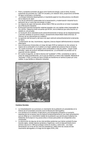    Fácil y constante suministro de agua como fuente de energía, pues el clima, lluvioso,
    superando de promedio los 1.000 mm anuales y sin estación seca, proporciona corrientes
    de agua numerosas y constantes.
    La energía hidráulica desempeñará un importante papel en los años previos a la difusión
    de la máquina de vapor.
   Uno de los elementos sustanciales de la mecanización y modernización industrial fue la
    aplicación de un nuevo tipo de energía: el vapor.
   La máquina de vapor del escocés James Watt (1782) se convirtió en el motor incansable
    de la Revolución Industrial.
   El ferrocarril permitía transportar materias pesadas con una rapidez antes impensable de
    32 a 40 Km. (debemos tener encuenta que 40 Km. era la distancia que solía recorrer un
    caballo en una jornada).
   La revolución de la velocidad acorto extraordinariamente el tiempo de los desplazamientos
    y permitió vertebrar el comercio interior, escasamente desarrollado hasta entonces. El
    volumen de los intercambios se multiplicó
   La aparición del ferrocarril y del barco de vapor estimuló extraordinariamente la demanda
    de hierro.
    La fabricación de vías, locomotoras, vagones y barcos disparó definitivamente la industria
    siderúrgica.
   Las innovaciones introducidas a lo largo del siglo XVIII se realizaron en dos campos: la
    mejora de la combustión en el carbón y la mayor calidad del producto final en el hierro.
    En cuanto al primero, se consagró como combustible un tipo de carbón, "coque" (hulla
    refinada), capaz de producir elevadas temperaturas. La combustión se avivaba con la
    inyección de aire caliente.
   En cuanto al segundo, se ideó la técnica del "pudelado" (1784), consistente en batir la
    masa de metal incandescente, con lo que se obtenía un hierro más maleable. Mediante el
    "laminado" (1783), la masa de hierro fundido se transforma en barras al pasar por unos
    rodillos, lo que facilita su utilización industrial.




Cambios Sociales

   La industrialización va a provocar un crecimiento de la población sin precedentes en la
    historia de la humanidad conocido como la Revolución Demográfica.
   Los cambios en la industria, la agricultura y los transportes produjeron un aumento
    espectacular de la riqueza (que se traduce fundamentalmente en una mejor alimentación)
    que se reflejó en un crecimiento notable de la población que servirá para multiplicar los
    habitantes de Europa en muy pocos años e incluso para poblar con emigrantes otros
    continentes.
   La disminución de algunas de las más temibles epidemias que habían azotado Europa
    durante siglos, ciertas mejoras sanitarias e higiénicas ( como el descubrimiento de la
    primera vacuna en 1796 que protegía contra la viruela) y, sobre todo, una mejor
    alimentación con el fin de las crisis de subsistencia, están entre las causas de ese
    crecimiento demográfico a lo largo de los siglos XVIII y XIX.
 