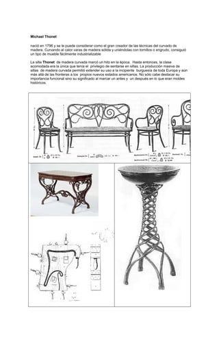 Michael Thonet

nació en 1796 y se le puede considerar como el gran creador de las técnicas del curvado de
madera. Curvando al calor varas de madera sólida y uniéndolas con tornillos o engrudo, consiguió
un tipo de mueble fácilmente industrializable

La silla Thonet de madera curvada marcó un hito en la época. Hasta entonces, la clase
acomodada era la única que tenía el privilegio de sentarse en sillas. La producción masiva de
sillas de madera curvada permitió extender su uso a la incipiente burguesía de toda Europa y aún
más allá de las fronteras a los propios nuevos estados americanos. No sólo cabe destacar su
importancia funcional sino su significado al marcar un antes y un después en lo que eran moldes
históricos.
 