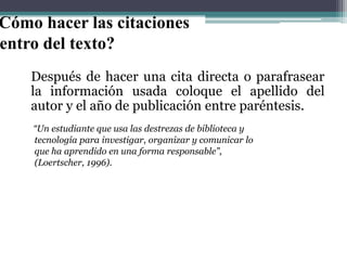 Cómo hacer las citaciones
entro del texto?
Después de hacer una cita directa o parafrasear
la información usada coloque el apellido del
autor y el año de publicación entre paréntesis.
“Un estudiante que usa las destrezas de biblioteca y
tecnología para investigar, organizar y comunicar lo
que ha aprendido en una forma responsable”,
(Loertscher, 1996).

 