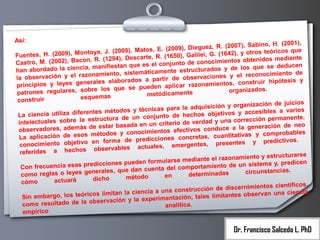 Así:

),
(2007), Sabino, H. (2001
E. (2009), Dieguez, R.
toya, J. (2008), Matos,
), y otros teóricos que
Fuentes, H. (2009), Mon
(1650), Galilei, G. (1642
R.
n, R. (1294), Descarte,
obtenidos mediante
Castro, M. (2002), Baco
njunto de conocimientos
manifiestan que es el co
que se deducen
han abordado la ciencia,
estructurados y de los
te
to de
miento, sistemáticamen
nes y el reconocimien
observación y el razona
la
a partir de observacio
y
rales elaborados
tos, construir hipótesis
principios y leyes gene
en aplicar razonamien
bre los que se pued
organizados.
patrones regulares, so
metódicamente
esquemas
construir
nización de juicios
ra la adquisición y orga
pa
tes métodos y técnicas
cesibles a varios
La ciencia utiliza diferen
hechos objetivos y ac
to de
te.
tructura de un conjun
a corrección permanen
electuales sobre la es
int
criterio de verdad y un
o
de estar basada en un
a la generación de ne
observadores, además
tos efectivos conduce
métodos y conocimien
vas y comprobables
La aplicación de esos
s concretas, cuantitati
ne
en forma de prediccio
y predictivos.
conocimiento objetivo
ergentes, presentes
em
observables actuales,
referidas a hechos
rse
zonamiento y estructura
rmularse mediante el ra
n
edicciones pueden fo
de un sistema y, predice
Con frecuencia esas pr
ta del comportamiento
nerales, que dan cuen
circunstancias.
determinadas
como reglas o leyes ge
en
método
dicho
actuará
cómo
entos científicos,
nstrucción de discernimi
co
ia
limitan la ciencia a una
ntes observan una cienc
n embargo, los teóricos
Si
rimentación, tales limita
servación y la expe
como resultado de la ob
analítica.
empírico

Dr. Francisco Salcedo L. PhD

 