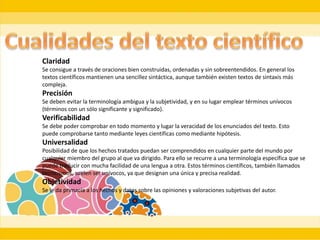 Claridad
Se consigue a través de oraciones bien construidas, ordenadas y sin sobreentendidos. En general los
textos científicos mantienen una sencillez sintáctica, aunque también existen textos de sintaxis más
compleja.
Precisión
Se deben evitar la terminología ambigua y la subjetividad, y en su lugar emplear términos unívocos
(términos con un sólo significante y significado).
Verificabilidad
Se debe poder comprobar en todo momento y lugar la veracidad de los enunciados del texto. Esto
puede comprobarse tanto mediante leyes científicas como mediante hipótesis.
Universalidad
Posibilidad de que los hechos tratados puedan ser comprendidos en cualquier parte del mundo por
cualquier miembro del grupo al que va dirigido. Para ello se recurre a una terminología específica que se
puede traducir con mucha facilidad de una lengua a otra. Estos términos científicos, también llamados
tecnicismos, suelen ser unívocos, ya que designan una única y precisa realidad.
Objetividad
Se le da primacía a los hechos y datos sobre las opiniones y valoraciones subjetivas del autor.
 
