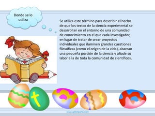 Donde se lo
utiliza Se utiliza este término para describir el hecho
de que los textos de la ciencia experimental se
desarrollan en el entorno de una comunidad
de conocimiento en el que cada investigador,
en lugar de tratar de crear proyectos
individuales que iluminen grandes cuestiones
filosóficas (como el origen de la vida), abarcan
una pequeña porción de la ciencia y añade su
labor a la de toda la comunidad de científicos.
 