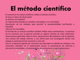 El método científico
El material en los textos científicos refleja el método científico:
Se basa en datos de observación
Se declara una hipótesis
Un experimento basado en variables controladas y no controladas
Descripción de los métodos para permitir la reproducibilidad (verificación o
falsedad)
Informar los resultados.
El formato de un artículo científico también refleja estas características. La apertura
de las secciones por lo general consiste en alguna variante de estos elementos:
observaciones generales sobre el tema, declaraciones del problema y de la hipótesis,
una revisión del trabajo anterior, y una oferta para una investigación donde más
trabajo es particularmente necesario o sería útil.
Esto es en general seguido por secciones que describen en detalle los métodos y los
materiales utilizados en el experimento actual, la presentación de informes y
discusión de resultados, y la presentación de conclusiones y más implicaciones.
 