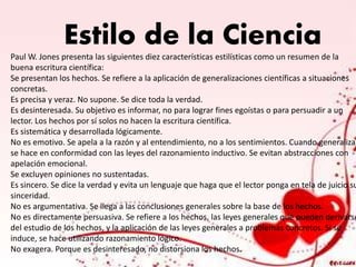 Estilo de la Ciencia
Paul W. Jones presenta las siguientes diez características estilísticas como un resumen de la
buena escritura científica:
Se presentan los hechos. Se refiere a la aplicación de generalizaciones científicas a situaciones
concretas.
Es precisa y veraz. No supone. Se dice toda la verdad.
Es desinteresada. Su objetivo es informar, no para lograr fines egoístas o para persuadir a un
lector. Los hechos por sí solos no hacen la escritura científica.
Es sistemática y desarrollada lógicamente.
No es emotivo. Se apela a la razón y al entendimiento, no a los sentimientos. Cuando generaliza,
se hace en conformidad con las leyes del razonamiento inductivo. Se evitan abstracciones con
apelación emocional.
Se excluyen opiniones no sustentadas.
Es sincero. Se dice la verdad y evita un lenguaje que haga que el lector ponga en tela de juicio su
sinceridad.
No es argumentativa. Se llega a las conclusiones generales sobre la base de los hechos.
No es directamente persuasiva. Se refiere a los hechos, las leyes generales que pueden derivarse
del estudio de los hechos, y la aplicación de las leyes generales a problemas concretos. Si se
induce, se hace utilizando razonamiento lógico.
No exagera. Porque es desinteresado, no distorsiona los hechos.
 