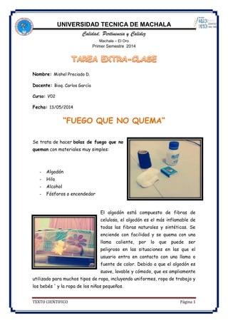 UNIVERSIDAD TECNICA DE MACHALA
Calidad, Pertinencia y Calidez
Machala – El Oro
Primer Semestre 2014
TEXTO CIENTIFICO Página 1
Nombre: Mishel Preciado D.
Docente: Bioq. Carlos García
Curso: V02
Fecha: 13/05/2014
“FUEGO QUE NO QUEMA”
Se trata de hacer bolas de fuego que no
queman con materiales muy simples:
- Algodón
- Hilo
- Alcohol
- Fósforos o encendedor
El algodón está compuesto de fibras de
celulosa, el algodón es el más inflamable de
todas las fibras naturales y sintéticas. Se
enciende con facilidad y se quema con una
llama caliente, por lo que puede ser
peligroso en las situaciones en las que el
usuario entra en contacto con una llama o
fuente de calor. Debido a que el algodón es
suave, lavable y cómodo, que es ampliamente
utilizado para muchos tipos de ropa, incluyendo uniformes, ropa de trabajo y
los bebés ' y la ropa de los niños pequeños.
 