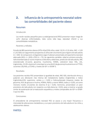 2. Influencia de la antropometría neonatal sobre
las comorbilidades del paciente obeso
Resumen
Introducción
Los recién nacidos pequeños para su edad gestacional (PEG) presentan mayor riesgo de
sufrir diversas enfermedades, tales como talla baja, obesidad infantil y sus
comorbilidades metabólicas.
Pacientes y métodos
Estudio de 883 pacientes obesos (47% niñas/53% niños; edad: 10,33 ± 3,32 años, IMC: + 3,93
± 1,42 SDS) con seguimiento prospectivo (5 años) del crecimiento para registro de talla adulta
(n = 104). Se compararon al diagnóstico según hubiesen presentado antropometría neonatal
adecuada (AEG; n = 810) o PEG (n = 73), las siguientes variables: edad en primera consulta,
talla estandarizada (Z-score) respecto a talla diana, edad ósea, predicción de talla adulta, IMC
estandarizado (Z-score), glucemia, insulinemia, HOMA, colesterol total, HDL, LDL,
triglicéridos, 25-OH-vitamina D, área bajo la curva (AUC) de glucemia/insulinemia en el TTOG,
cocientes LDL/HDL y CT/HDL y niveles de IGF-I e IGFBP-3.
Resultados
Los pacientes nacidos PEG presentaban (a igualdad de edad, IMC-SDS, distribución étnica y
puberal) una afectación más intensa del metabolismo lipídico (triglicéridos e índice
triglicéridos/HDL superiores, ambos p < 0,05) e hidrocarbonado (mayores niveles de
glucemia, AUC de glucosa e insulina, HOMA, HbA1c y menor WBISI, todos p < 0,05), así como
menores niveles circulantes de vitamina D (p < 0,05). Asimismo, presentaban un peor
pronóstico de talla adulta con respecto a su talla diana (p < 0,01), pese a mostrar un grado
similar de aceleración de la maduración esquelética y niveles comparables de IGF-I e IGFBP-
3 que los AEG.
Conclusiones
El antecedente de antropometría neonatal PEG se asocia a una mayor frecuencia e
intensidad de alteraciones metabólicas y a un peor pronóstico de talla adulta en los niños y
adolescentes obesos.
PARTES:
 