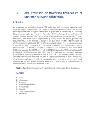 3. Alta frecuencia de trastornos tiroideos en el
síndrome de ovario poliquistico.
RESUMEN
La prevalencia de anomalías tiroideas (TA) no ha sido suficientemente evaluada en el
síndrome de ovario poliquístico (SOP). Nuestro objetivo fue evaluar esta relación. En este
estudio prospectivo se incluyeron 194 mujeres. El grupo de SOP constaba de 142 pacientes
(diagnosticadas según los criterios de Rotterdam 2003) y el grupo de control incluía 52
mujeres sanas de la misma edad. Se extrajeron muestras de sangre en ayunas para T4 libre,
tirotropina, anticuerpos contra tiroperoxidasa (TPOAb), insulina en ayunas, glucosa y se
calcularon HOMA-IR. Un total de 52 pacientes con SOP tenían tiroiditis autoinmune (AIT+)
y/o hipotiroidismo subclínico (HSC) (36,6 %) (anomalías tiroideas: TA+) en comparación con
7 mujeres del grupo de control (13,5 %), lo que representa más de cinco veces mayor
prevalencia de TA en pacientes con SOP, en comparación con los controles de la misma edad
(odds ratio ajustado: 5,6; IC 95%: 2,1 -14,9; p<0,001). Los pacientes TA+ tenían valores de FI
y HOMA-IR significativamente más altos que los pacientes sin anomalías tiroideas
(p<0,05). Estos resultados demuestran una alta tasa de TA en mujeres jóvenes con SOP,
asociada con niveles más altos de FI y HOMA-IR. Dado que el síndrome de ovario poliquístico,
el hipotiroidismo y la autoinmunidad tiroidea pueden tener un impacto profundo en la salud
reproductiva, nuestros datos indican que las pacientes con síndrome de ovario poliquístico
deben someterse a pruebas de detección de AT.
Palabras clave: tiroiditis autoinmune; hipotiroidismo; sindrome de Ovario poliquistico.
PARTES:
1. Titulo
2. Introducción
3. Resumen
4. Materiales y métodos
5. 4. Resultados
6. Discusión
7. Conflicto de intereses
8. Bibliografía
 