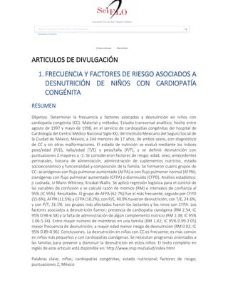 ARTICULOS DE DIVULGACIÓN
1. FRECUENCIA Y FACTORES DE RIESGO ASOCIADOS A
DESNUTRICIÓN DE NIÑOS CON CARDIOPATÍA
CONGÉNITA
RESUMEN
Objetivo. Determinar la frecuencia y factores asociados a desnutrición en niños con
cardiopatía congénita (CC). Material y métodos. Estudio transversal analítico, hecho entre
agosto de 1997 y mayo de 1998, en el servicio de cardiopatías congénitas del hospital de
Cardiología del Centro Médico Nacional Siglo XXI, del Instituto Mexicano del Seguro Social de
la Ciudad de México, México, a 244 menores de 17 años, de ambos sexos, con diagnóstico
de CC y sin otras malformaciones. El estado de nutrición se evaluó mediante los índices
peso/edad (P/E), talla/edad (T/E) y peso/talla (P/T), y se definió desnutrición con
puntuaciones Z mayores a -2. Se consideraron factores de riesgo: edad, sexo, antecedentes
perinatales, historia de alimentación, administración de suplementos nutricios, estado
socioeconómico y funcionalidad y composición de la familia. Se formaron cuatro grupos de
CC: acianógenas con flujo pulmonar aumentado (AFPA) o con flujo pulmonar normal (AFPN);
cianógenas con flujo pulmonar aumentado (CFPA) o disminuido (CFPD). Análisis estadístico:
ji cudrada, U-Mann Whitney, Kruskal-Wallis. Se aplicó regresión logística para el control de
las variables de confusión y se calculó razón de momios (RM) e intervalos de confianza al
95% (IC 95%). Resultados. El grupo de AFPA (62.7%) fue el más frecuente, seguido por CFPD
(15.6%), AFPN (11.5%) y CFPA (10.2%); con P/E, 40.9% tuvieron desnutrición; con T/E, 24.6%;
y con P/T, 31.1%. Los grupos más afectados fueron los lactantes y los ninos con CFPA. Los
factores asociados a desnutrición fueron: presencia de cardiopatía cianógena (RM 2.54; IC
95% 0.98-6.58) y la falta de administración de algún complemento nutricio (RM 2.38; IC 95%
1.06-5.34). Entre mayor número de miembros en una familia (RM 1.42; IC 95% 0.99-2.05)
mayor frecuencia de desnutrición; a mayor edad menor riesgo de desnutrición (RM 0.92; IC
95% 0.89-0.96). Conclusiones. La desnutrición en niños con CC es frecuente; es más común
en niños más pequeños y con cardiopatías cianógenas. Se necesitan programas orientados a
las familias para prevenir y disminuir la desnutricion en estos niños. El texto completo en
inglés de este artículo está disponible en: http://www.insp.mx/salud/index.html
Palabras clave: niños; cardiopatías congénitas; estado nutricional; factores de riesgo;
puntuaciones Z; México
 